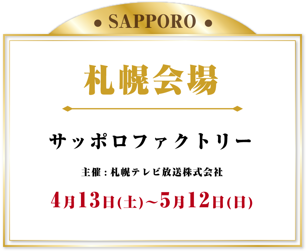 札幌会場 サッポロファクトリー 2024年4月13日(土)～5月12日(日)