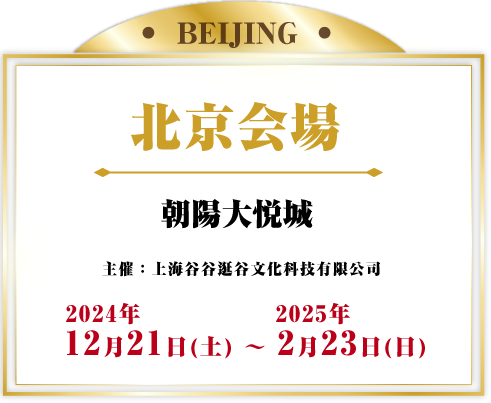 北京会場 朝陽大悦城 主催：上海谷谷谷文化科技有限公司 2024年12月21日(土) - 2025年2月23日(日)