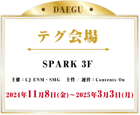 テグ会場 SPARK 3F 主催：CJ ENM・SMG   主管 / 運営：Contents On 2024年11月8日(金) - 2025年3月3日(月) 