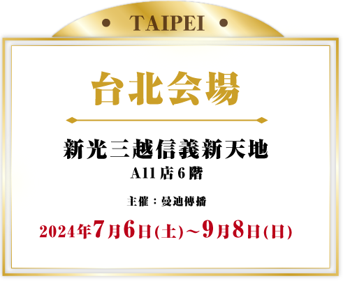 台北会場 新光三越信義新天地 A11店6階 主催：曼迪傳播 7月6日(土) ~ 9月8日(日)