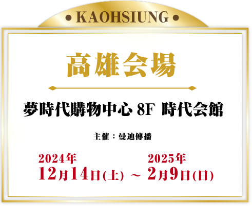 高雄会場 夢時代購物中心8F 時代会館 主催：曼迪傳播 2024年12月14日(土) - 2025年2月9日(日) 